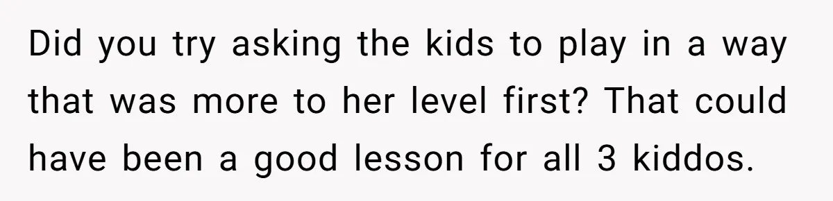 Did you try asking the kids to play in a way that was more to her level first? That could have been a good lesson for all 3 kiddos.