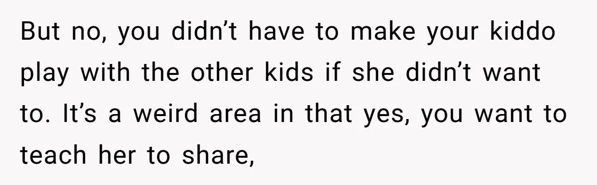 But no, you didn’t have to make your kiddo play with the other kids if she didn’t want to. It’s a weird area in that yes, you want to teach...