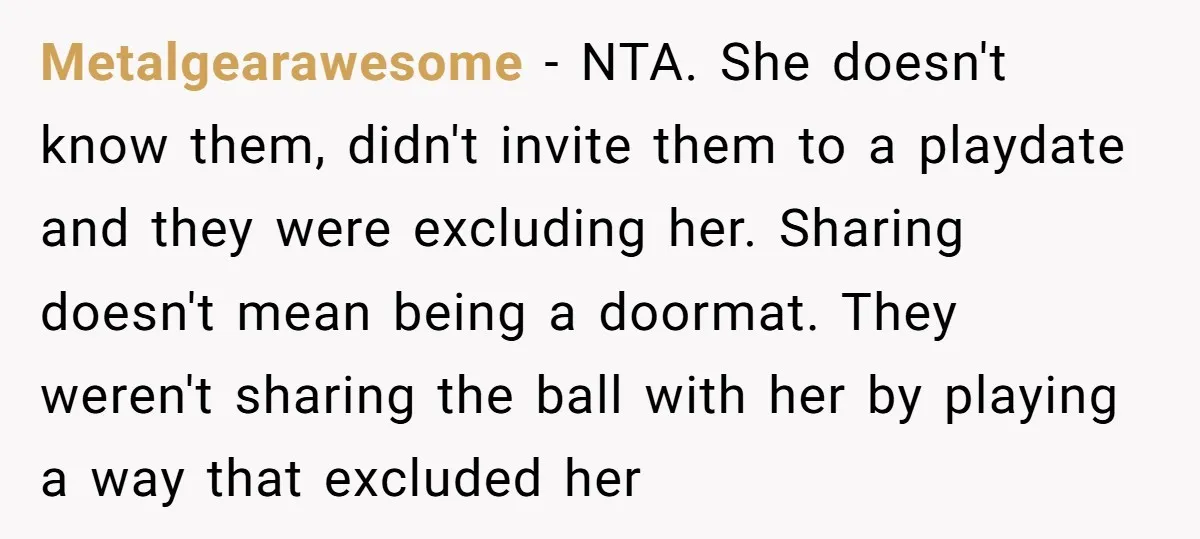 Metalgearawesome − NTA. She doesn't know them, didn't invite them to a playdate and they were excluding her. Sharing doesn't mean being a doormat. They weren't sharing the ball with...