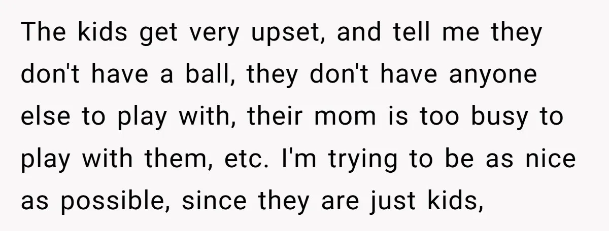 The kids get very upset, and tell me they don't have a ball, they don't have anyone else to play with, their mom is too busy to play with them,...