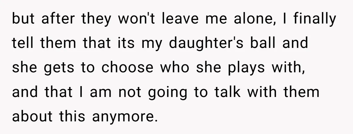 but after they won't leave me alone, I finally tell them that its my daughter's ball and she gets to choose who she plays with, and that I am not...