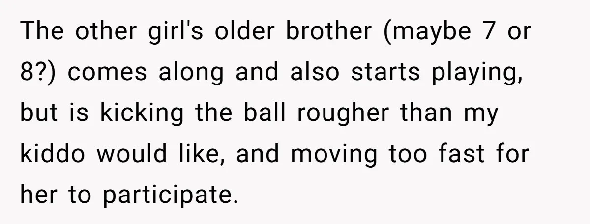 The other girl's older brother (maybe 7 or 8?) comes along and also starts playing, but is kicking the ball rougher than my kiddo would like, and moving too fast...