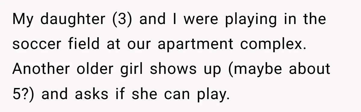 My daughter (3) and I were playing in the soccer field at our apartment complex. Another older girl shows up (maybe about 5?) and asks if she can play.