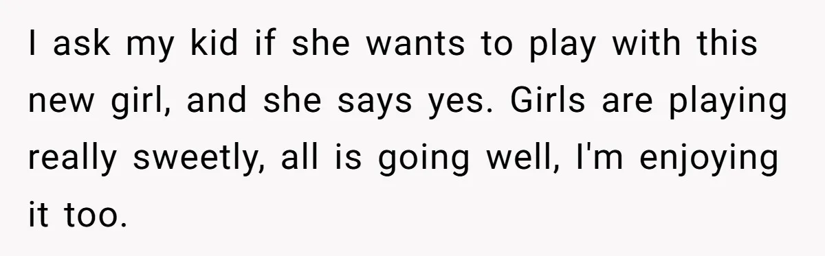 I ask my kid if she wants to play with this new girl, and she says yes. Girls are playing really sweetly, all is going well, I'm enjoying it too.