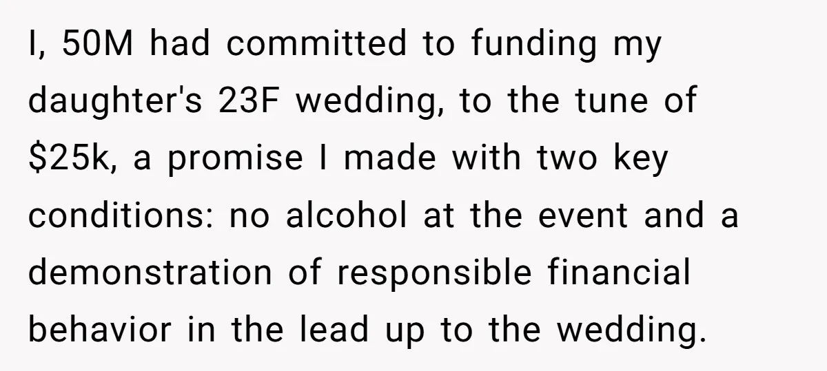 I, 50M had committed to funding my daughter's 23F wedding, to the tune of $25k, a promise I made with two key conditions: no alcohol at the event and a...