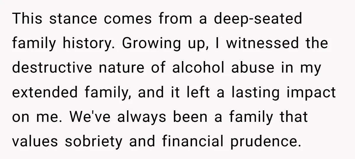 This stance comes from a deep-seated family history. Growing up, I witnessed the destructive nature of alcohol abuse in my extended family, and it left a lasting impact on me....