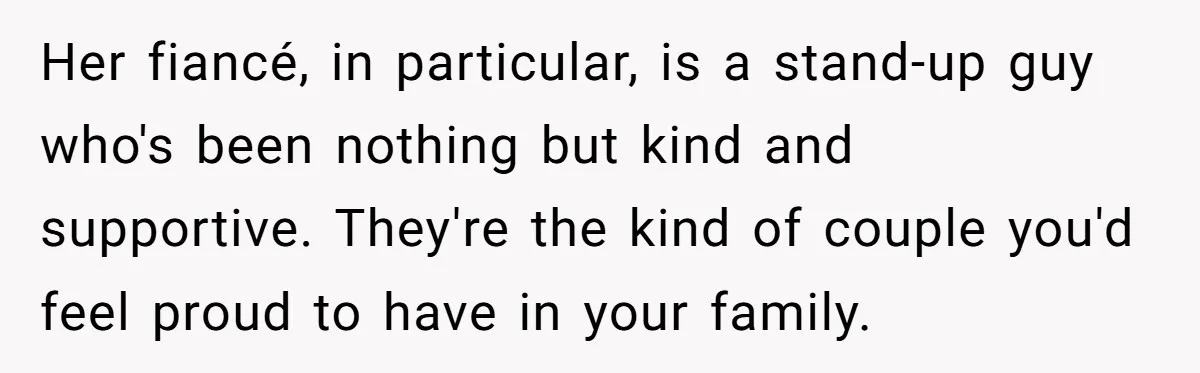 Her fiancé, in particular, is a stand-up guy who's been nothing but kind and supportive. They're the kind of couple you'd feel proud to have in your family.