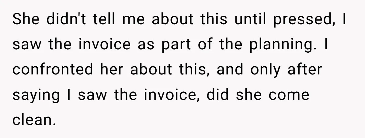 She didn't tell me about this until pressed, I saw the invoice as part of the planning. I confronted her about this, and only after saying I saw the invoice,...