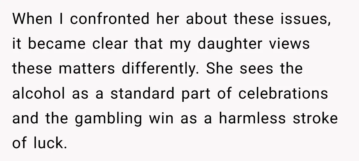 When I confronted her about these issues, it became clear that my daughter views these matters differently. She sees the alcohol as a standard part of celebrations and the gambling...