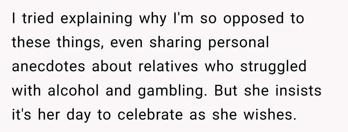 I tried explaining why I'm so opposed to these things, even sharing personal anecdotes about relatives who struggled with alcohol and gambling. But she insists it's her day to celebrate...