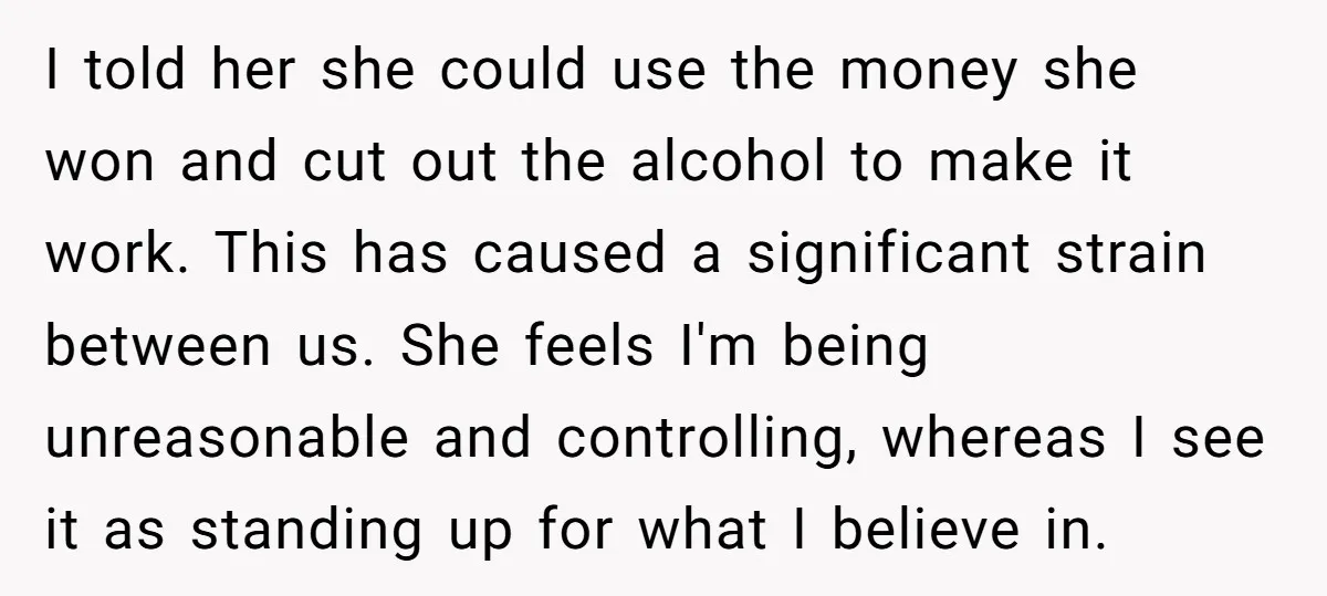 I told her she could use the money she won and cut out the alcohol to make it work. This has caused a significant strain between us. She feels I'm...