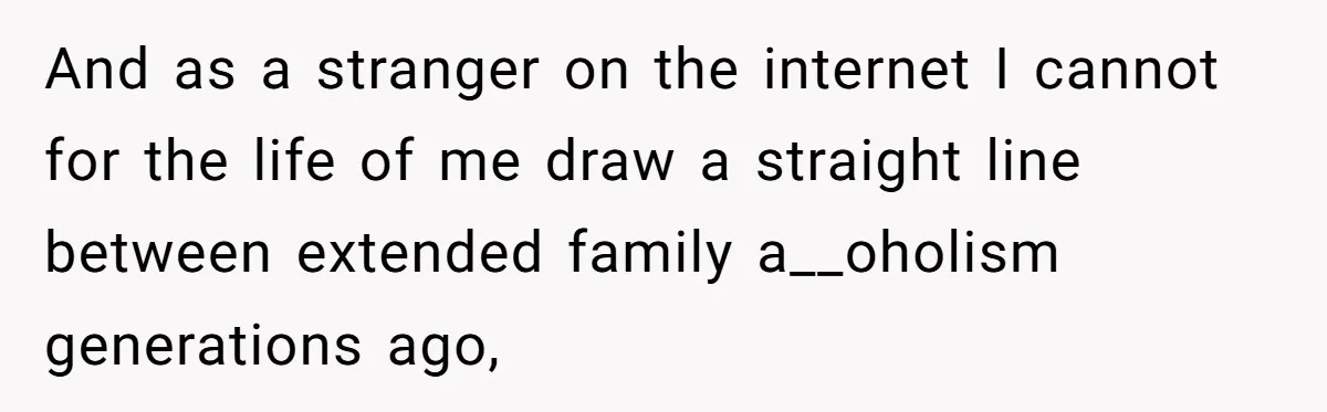 And as a stranger on the internet I cannot for the life of me draw a straight line between extended family a__oholism generations ago,