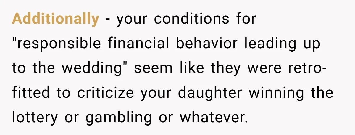 Additionally - your conditions for "responsible financial behavior leading up to the wedding" seem like they were retro-fitted to criticize your daughter winning the lottery or gambling or whatever.