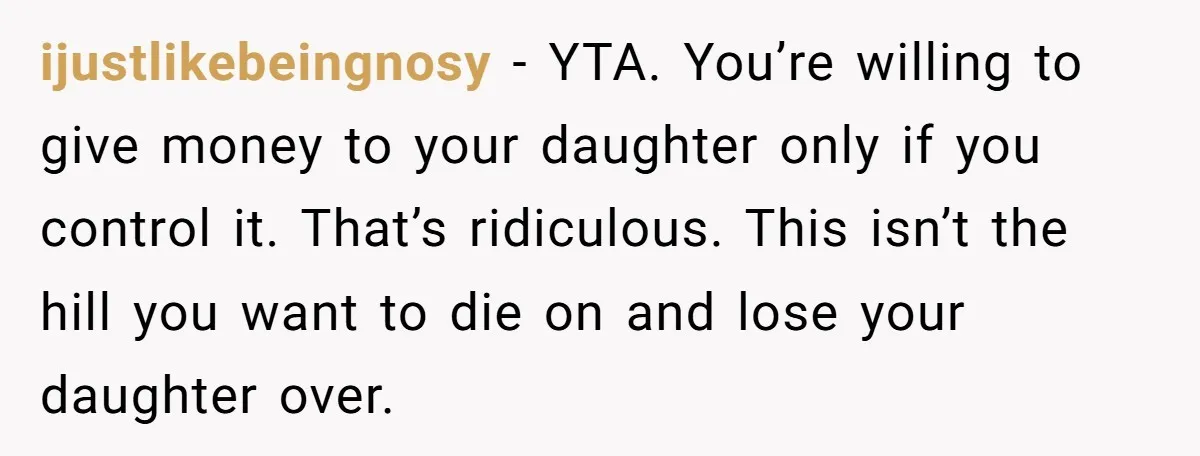 ijustlikebeingnosy − YTA. You’re willing to give money to your daughter only if you control it. That’s ridiculous. This isn’t the hill you want to die on and lose your...