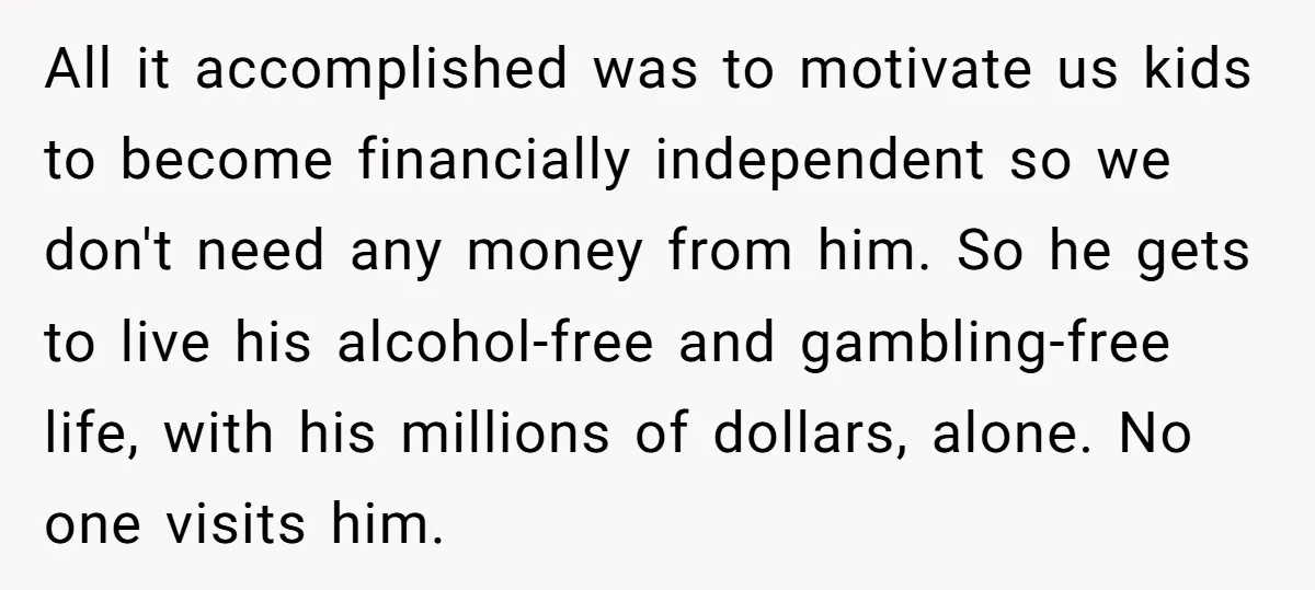 All it accomplished was to motivate us kids to become financially independent so we don't need any money from him. So he gets to live his alcohol-free and gambling-free life,...