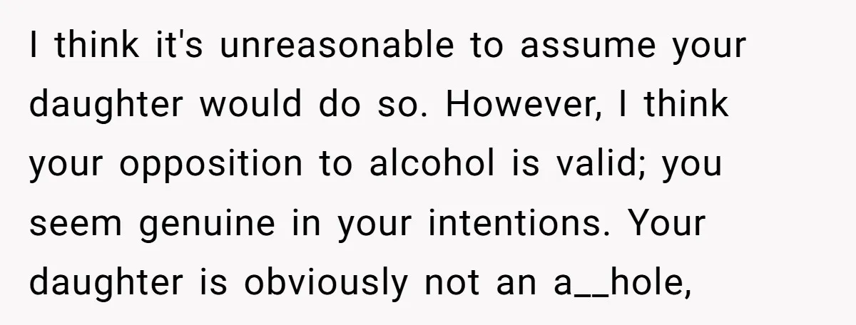 I think it's unreasonable to assume your daughter would do so. However, I think your opposition to alcohol is valid; you seem genuine in your intentions. Your daughter is obviously...