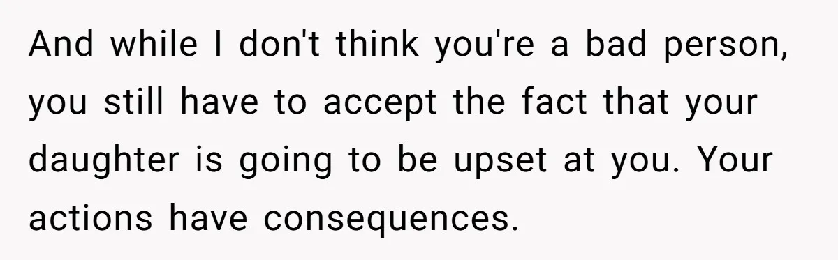 And while I don't think you're a bad person, you still have to accept the fact that your daughter is going to be upset at you. Your actions have consequences.