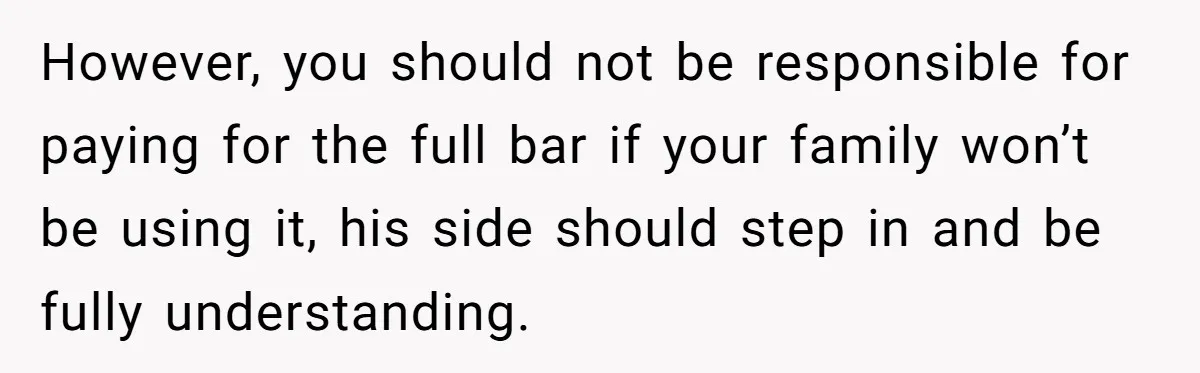 However, you should not be responsible for paying for the full bar if your family won’t be using it, his side should step in and be fully understanding.