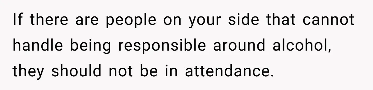 If there are people on your side that cannot handle being responsible around alcohol, they should not be in attendance.