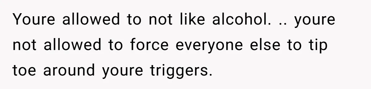 Youre allowed to not like alcohol. .. youre not allowed to force everyone else to tip toe around youre triggers.