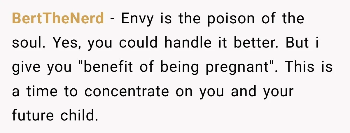 BertTheNerd − Envy is the poison of the soul. Yes, you could handle it better. But i give you "benefit of being pregnant". This is a time to concentrate on...