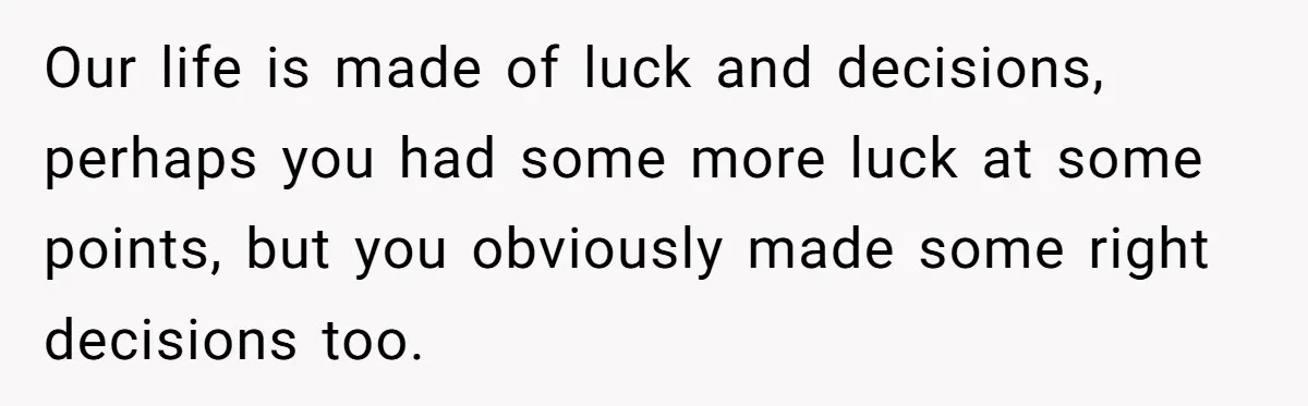 Our life is made of luck and decisions, perhaps you had some more luck at some points, but you obviously made some right decisions too.