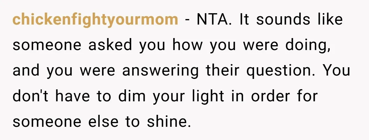 chickenfightyourmom − NTA. It sounds like someone asked you how you were doing, and you were answering their question. You don't have to dim your light in order for someone...