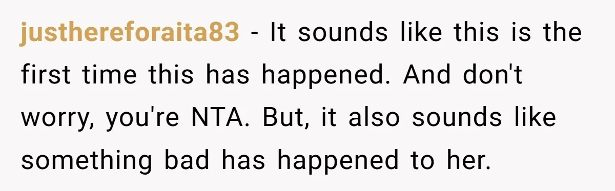 justhereforaita83 − It sounds like this is the first time this has happened. And don't worry, you're NTA. But, it also sounds like something bad has happened to her.