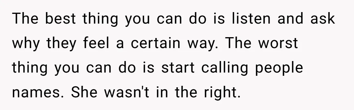 The best thing you can do is listen and ask why they feel a certain way. The worst thing you can do is start calling people names. She wasn't in...