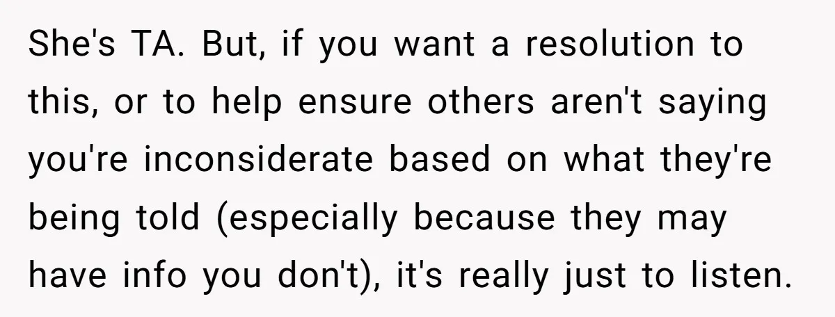 She's TA. But, if you want a resolution to this, or to help ensure others aren't saying you're inconsiderate based on what they're being told (especially because they may have...