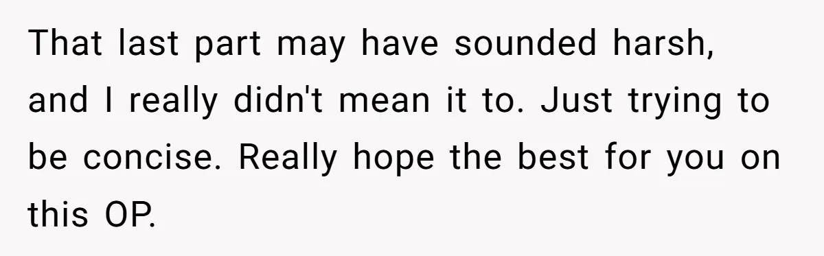 That last part may have sounded harsh, and I really didn't mean it to. Just trying to be concise. Really hope the best for you on this OP.