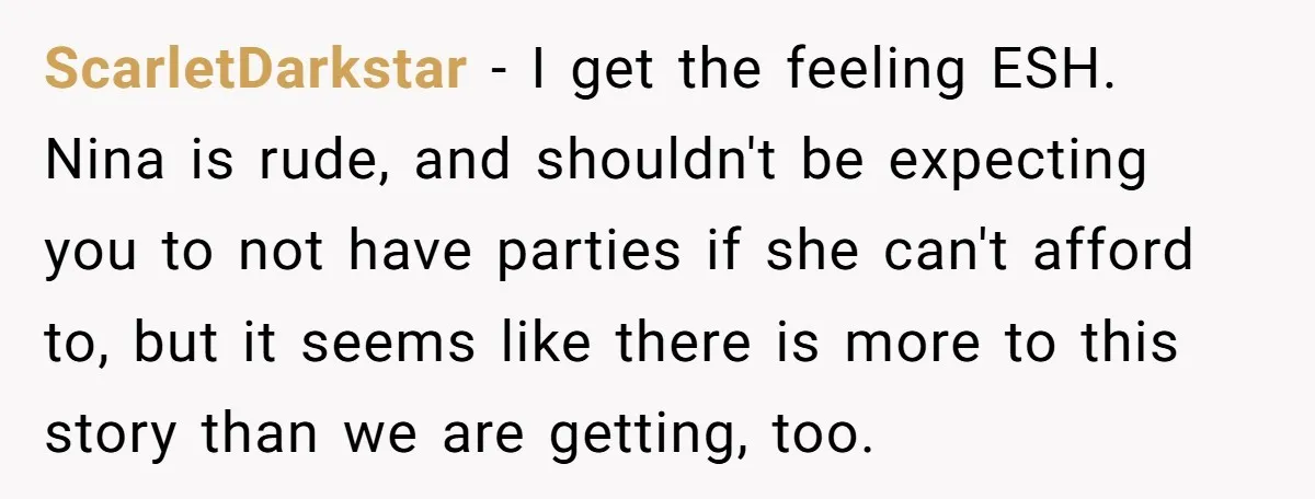 ScarletDarkstar − I get the feeling ESH. Nina is rude, and shouldn't be expecting you to not have parties if she can't afford to, but it seems like there is...