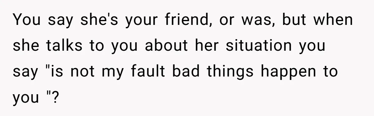 You say she's your friend, or was, but when she talks to you about her situation you say "is not my fault bad things happen to you "?