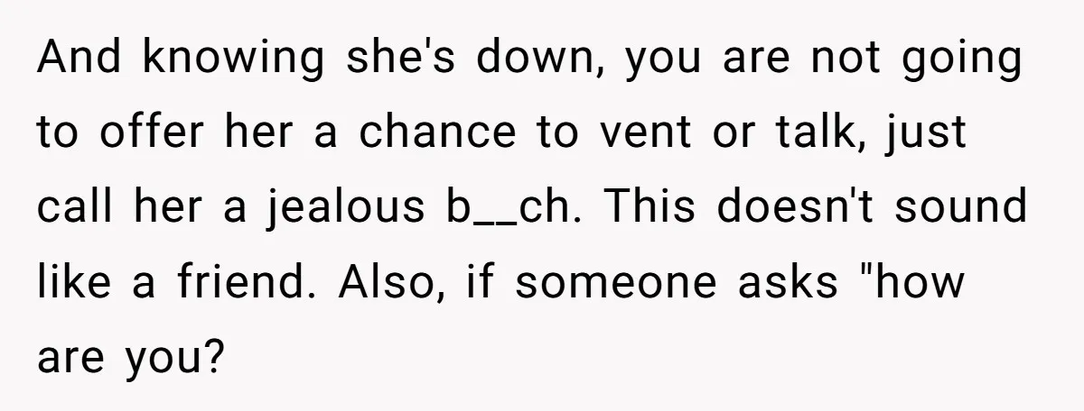And knowing she's down, you are not going to offer her a chance to vent or talk, just call her a jealous b__ch. This doesn't sound like a friend. Also,...