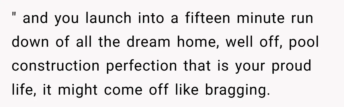 " and you launch into a fifteen minute run down of all the dream home, well off, pool construction perfection that is your proud life, it might come off like...