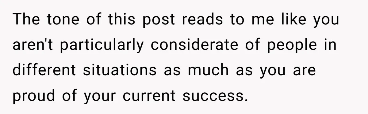 The tone of this post reads to me like you aren't particularly considerate of people in different situations as much as you are proud of your current success.