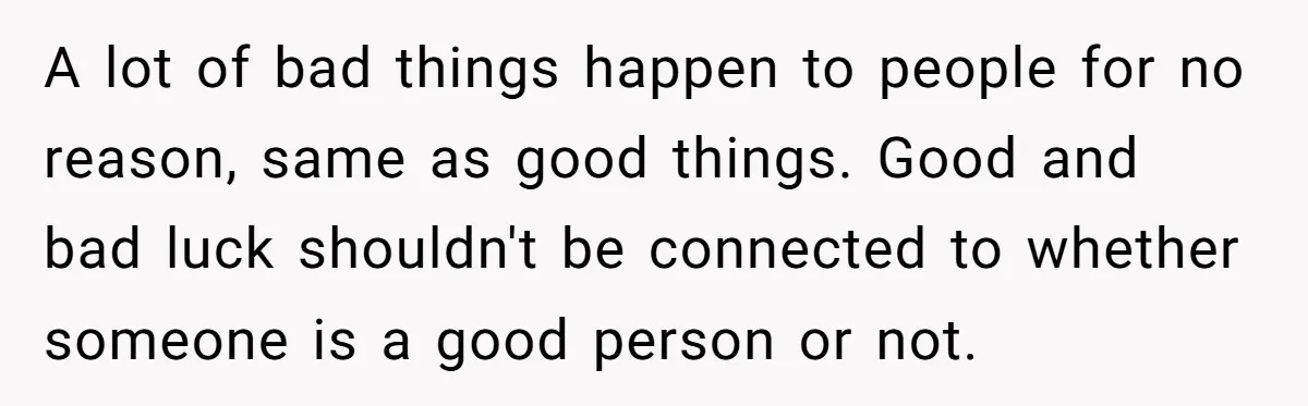 A lot of bad things happen to people for no reason, same as good things. Good and bad luck shouldn't be connected to whether someone is a good person or...