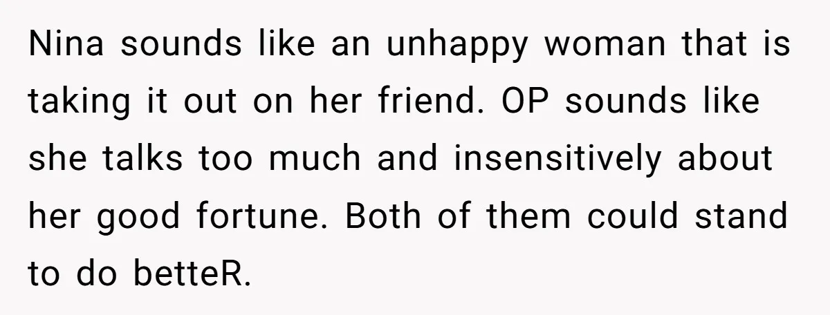 Nina sounds like an unhappy woman that is taking it out on her friend. OP sounds like she talks too much and insensitively about her good fortune. Both of them...