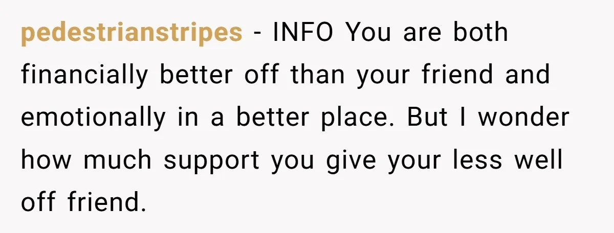 pedestrianstripes − INFO You are both financially better off than your friend and emotionally in a better place. But I wonder how much support you give your less well off...