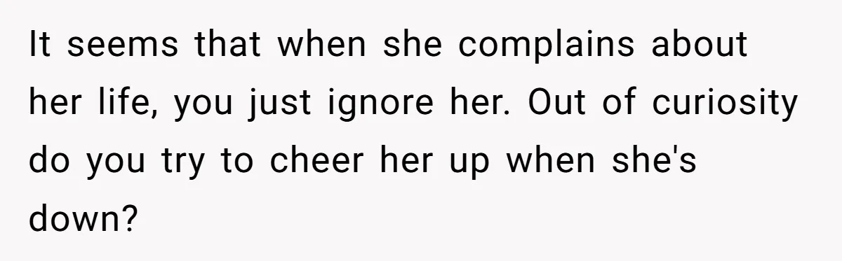 It seems that when she complains about her life, you just ignore her. Out of curiosity do you try to cheer her up when she's down?