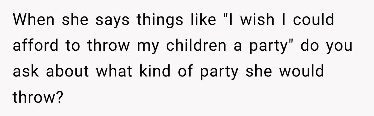 When she says things like "I wish I could afford to throw my children a party" do you ask about what kind of party she would throw?