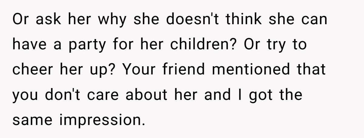 Or ask her why she doesn't think she can have a party for her children? Or try to cheer her up? Your friend mentioned that you don't care about her...