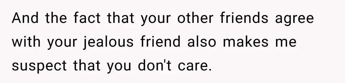 And the fact that your other friends agree with your jealous friend also makes me suspect that you don't care.