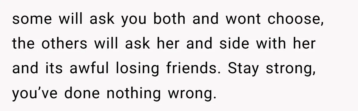 some will ask you both and wont choose, the others will ask her and side with her and its awful losing friends. Stay strong, you’ve done nothing wrong.