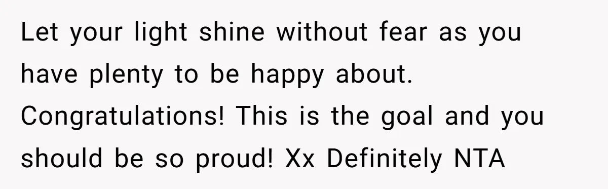 Let your light shine without fear as you have plenty to be happy about. Congratulations! This is the goal and you should be so proud! Xx Definitely NTA