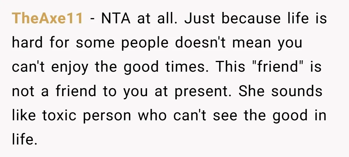 TheAxe11 − NTA at all. Just because life is hard for some people doesn't mean you can't enjoy the good times. This "friend" is not a friend to you at...