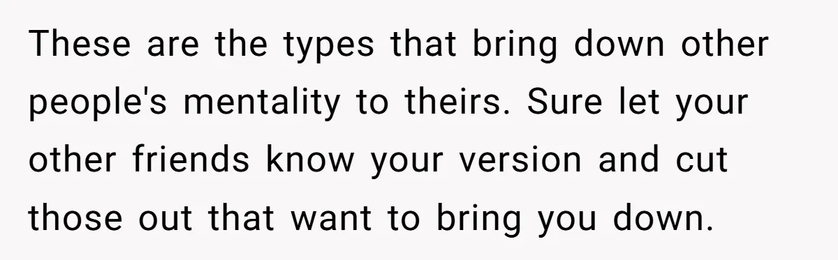These are the types that bring down other people's mentality to theirs. Sure let your other friends know your version and cut those out that want to bring you down.
