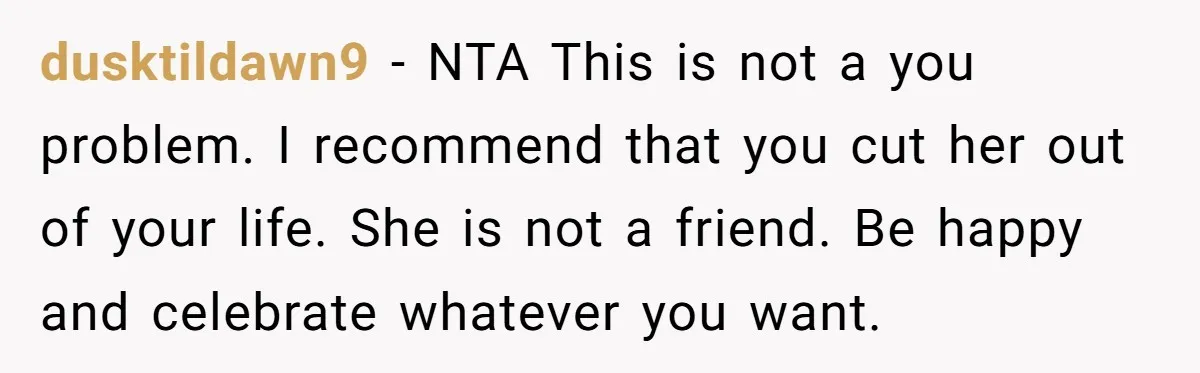 dusktildawn9 − NTA This is not a you problem. I recommend that you cut her out of your life. She is not a friend. Be happy and celebrate whatever you...