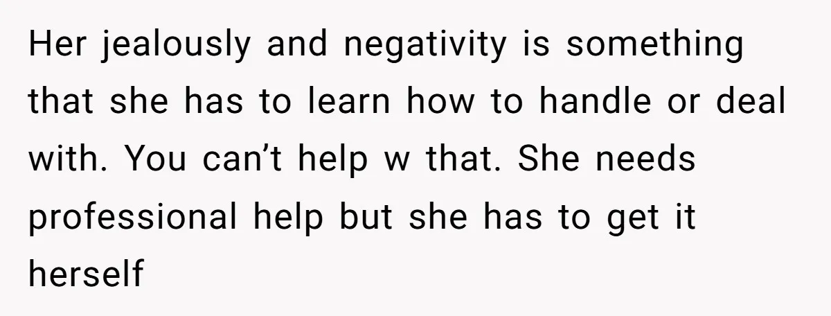 Her jealously and negativity is something that she has to learn how to handle or deal with. You can’t help w that. She needs professional help but she has to...
