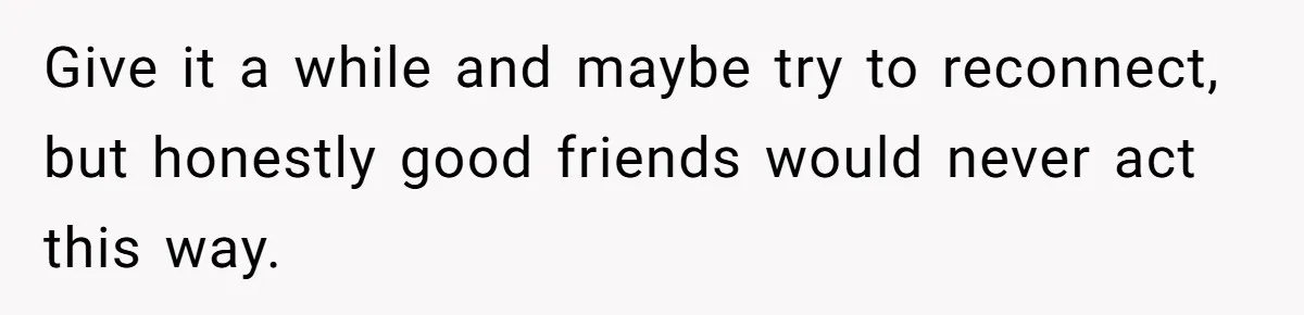 Give it a while and maybe try to reconnect, but honestly good friends would never act this way.